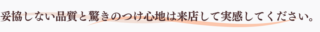 妥協しない品質と驚きのつけ心地は来店して実感してください。