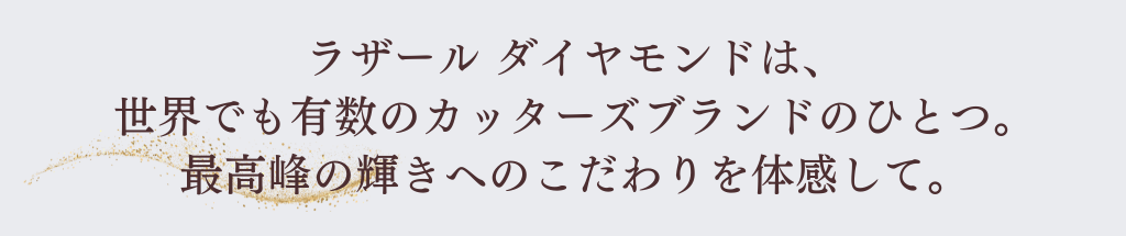 ラザールダイヤモンドは世界でも有数のカッターズブランドの一つ。最高峰の輝きへのこだわりを体感して。